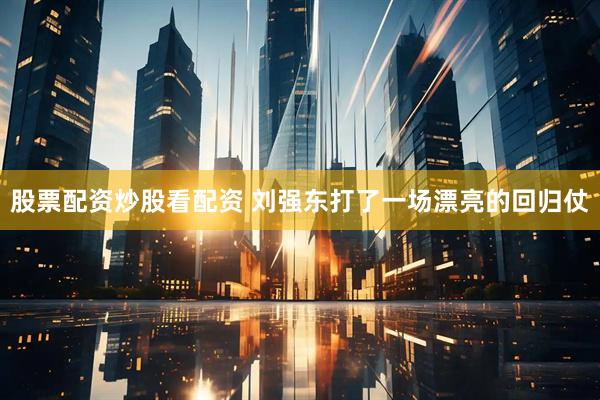 股票配资炒股看配资 刘强东打了一场漂亮的回归仗