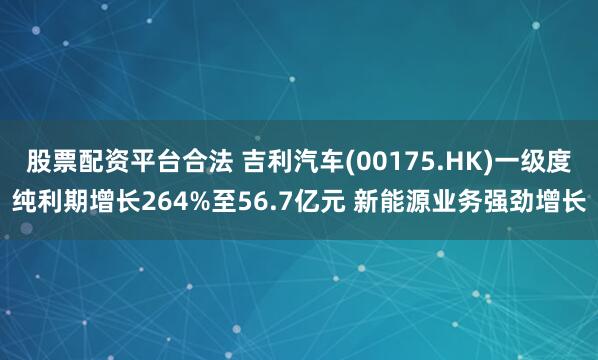 股票配资平台合法 吉利汽车(00175.HK)一级度纯利期增长264%至56.7亿元 新能源业务强劲增长