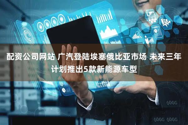 配资公司网站 广汽登陆埃塞俄比亚市场 未来三年计划推出5款新能源车型