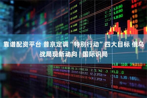 靠谱配资平台 普京定调“特别行动”四大目标 俄乌战局现新动向 | 国际识局