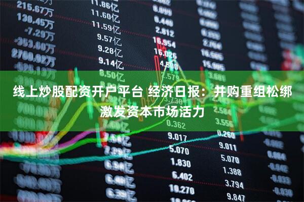 线上炒股配资开户平台 经济日报：并购重组松绑激发资本市场活力