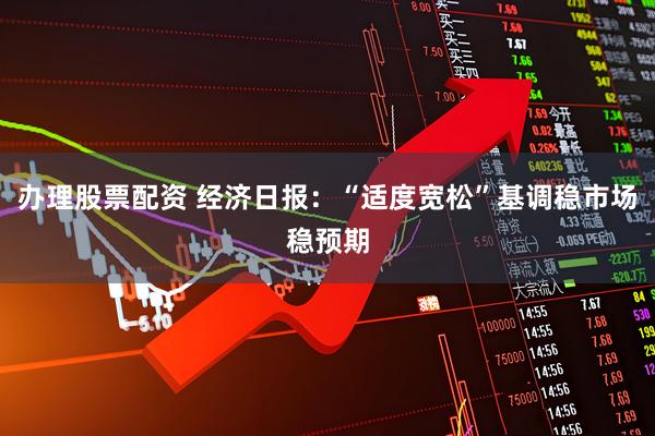 办理股票配资 经济日报：“适度宽松”基调稳市场稳预期