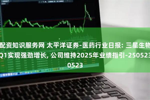 配资知识服务网 太平洋证券-医药行业日报: 三星生物Q1实现强劲增长, 公司维持2025年业绩指引-250523