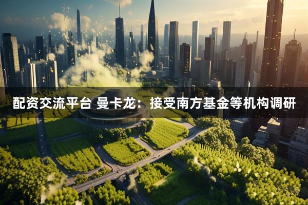 配资交流平台 曼卡龙：接受南方基金等机构调研