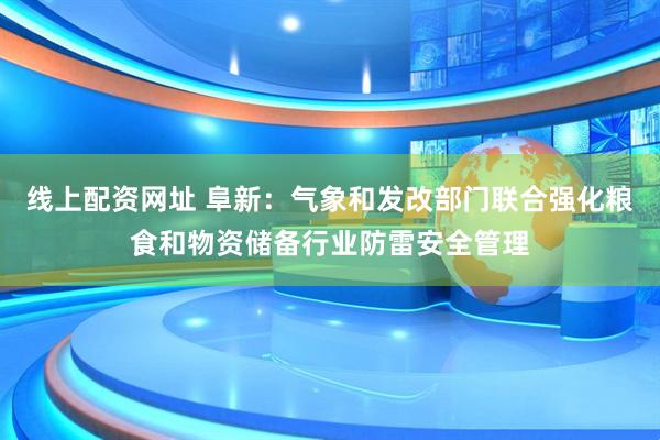 线上配资网址 阜新：气象和发改部门联合强化粮食和物资储备行业防雷安全管理