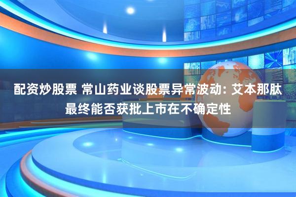 配资炒股票 常山药业谈股票异常波动: 艾本那肽最终能否获批上市在不确定性