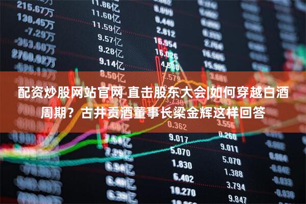 配资炒股网站官网 直击股东大会|如何穿越白酒周期？古井贡酒董事长梁金辉这样回答