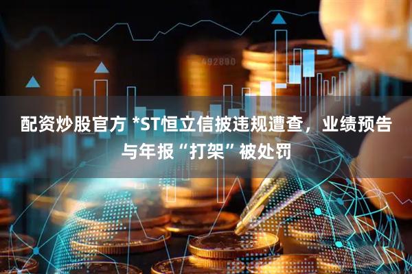配资炒股官方 *ST恒立信披违规遭查，业绩预告与年报“打架”被处罚