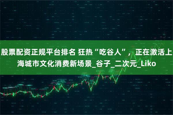股票配资正规平台排名 狂热“吃谷人”，正在激活上海城市文化消费新场景_谷子_二次元_Liko