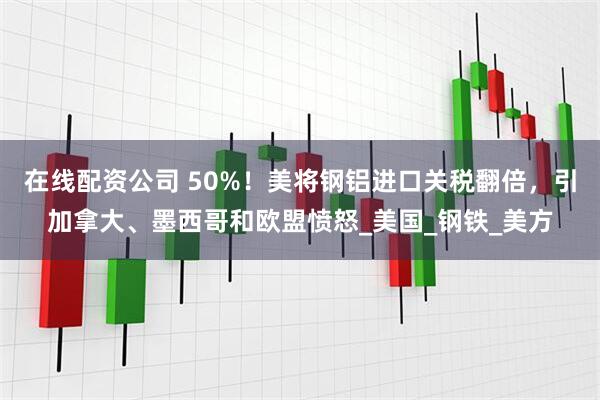 在线配资公司 50%！美将钢铝进口关税翻倍，引加拿大、墨西哥和欧盟愤怒_美国_钢铁_美方