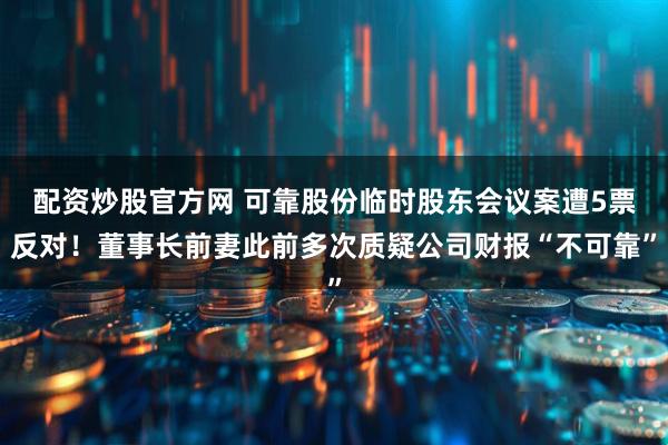 配资炒股官方网 可靠股份临时股东会议案遭5票反对！董事长前妻此前多次质疑公司财报“不可靠”