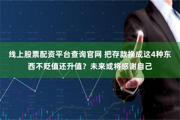 线上股票配资平台查询官网 把存款换成这4种东西不贬值还升值？未来或将感谢自己