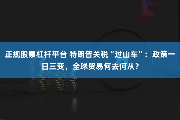 正规股票杠杆平台 特朗普关税“过山车”：政策一日三变，全球贸易何去何从？