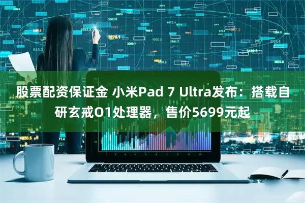 股票配资保证金 小米Pad 7 Ultra发布：搭载自研玄戒O1处理器，售价5699元起