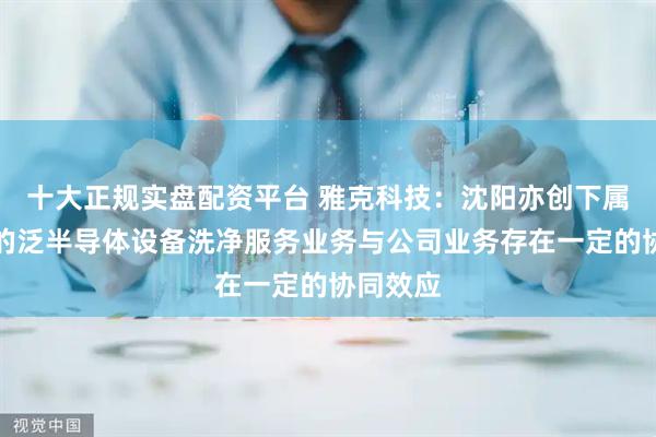 十大正规实盘配资平台 雅克科技：沈阳亦创下属子公司的泛半导体设备洗净服务业务与公司业务存在一定的协同效应