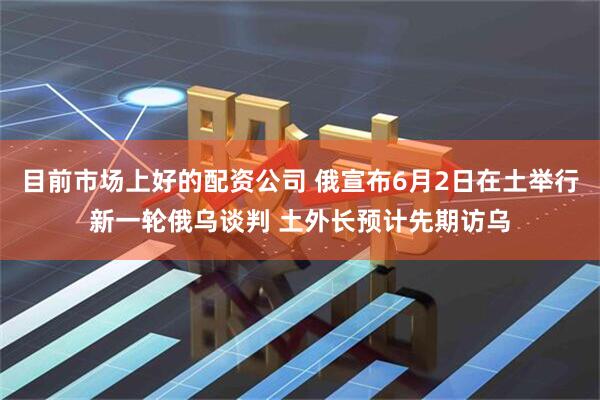 目前市场上好的配资公司 俄宣布6月2日在土举行新一轮俄乌谈判 土外长预计先期访乌