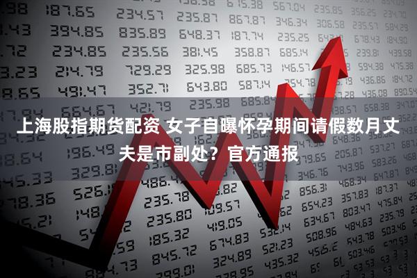 上海股指期货配资 女子自曝怀孕期间请假数月丈夫是市副处？官方通报