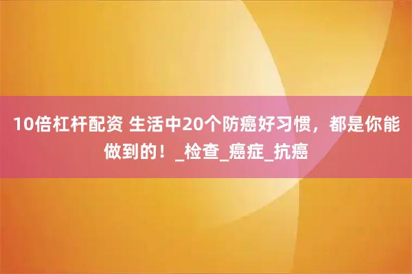 10倍杠杆配资 生活中20个防癌好习惯，都是你能做到的！_检查_癌症_抗癌