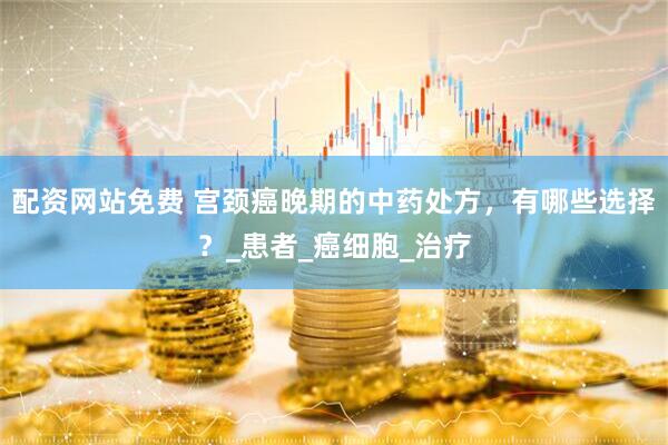 配资网站免费 宫颈癌晚期的中药处方，有哪些选择？_患者_癌细胞_治疗