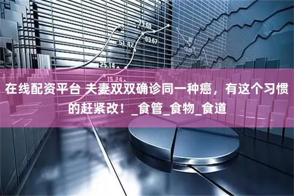 在线配资平台 夫妻双双确诊同一种癌，有这个习惯的赶紧改！_食管_食物_食道