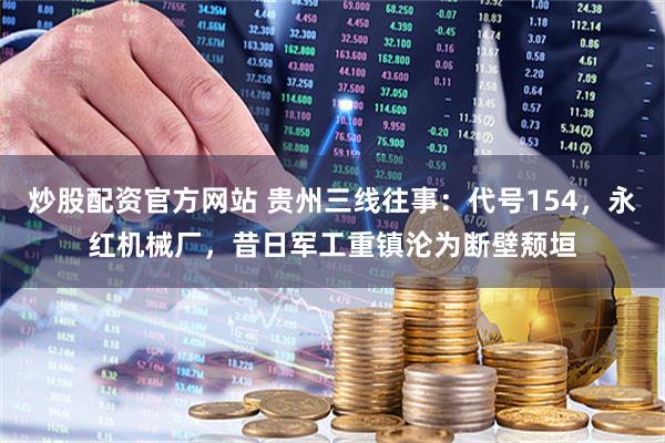 炒股配资官方网站 贵州三线往事：代号154，永红机械厂，昔日军工重镇沦为断壁颓垣