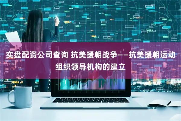实盘配资公司查询 抗美援朝战争——抗美援朝运动组织领导机构的建立