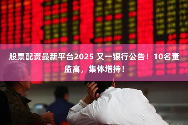 股票配资最新平台2025 又一银行公告！10名董监高，集体增持！