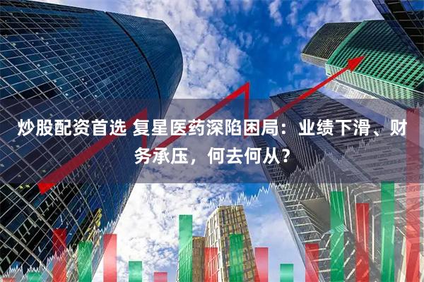 炒股配资首选 复星医药深陷困局：业绩下滑、财务承压，何去何从？