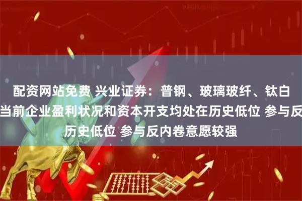 配资网站免费 兴业证券：普钢、玻璃玻纤、钛白粉、新能源链当前企业盈利状况和资本开支均处在历史低位 参与反内卷意愿较强