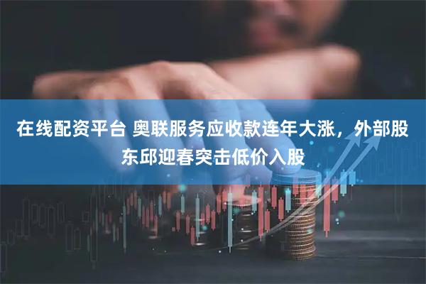 在线配资平台 奥联服务应收款连年大涨，外部股东邱迎春突击低价入股