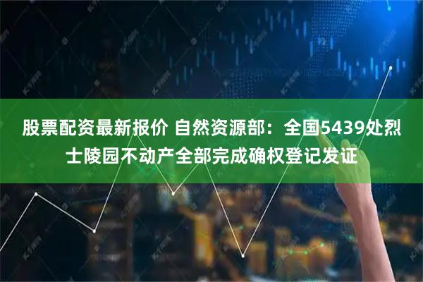 股票配资最新报价 自然资源部：全国5439处烈士陵园不动产全部完成确权登记发证
