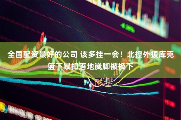 全国配资最好的公司 该多挂一会！北控外援库克篮下暴扣落地崴脚被换下